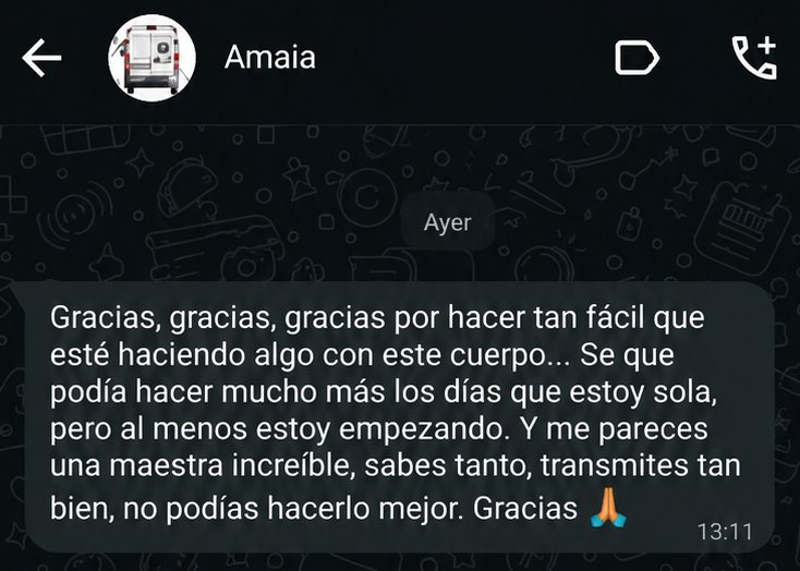 Captura de WhatsApp. Amaia escribe: Gracias, gracias, gracias por hacer tan fácil que esté haciendo algo con este cuerpo. Sé que podía hacer mucho más los días que estoy sola, pero al menos estoy empezando. Y me pareces una maestra increíble, sabes tanto, transmites tan bien, no podías hacerlo mejor. Gracias.